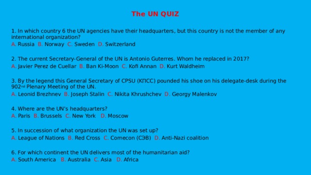 The UN QUIZ  1. In which country 6 the UN agencies have their headquarters, but this country is not the member of any international organization? A. Russia B. Norway C. Sweden D. Switzerland 2. The current Secretary-General of the UN is Antonio Guterres. Whom he replaced in 2017? А. Javier Perez de Cuellar B. Ban Ki-Moon C. Kofi Annan D. Kurt Waldheim 3. By the legend this General Secretary of CPSU (KПCC) pounded his shoe on his delegate-desk during the 902 nd Plenary Meeting of the UN. А. Leonid Brezhnev B. Joseph Stalin C. Nikita Khrushchev D. Georgy Malenkov 4. Where are the UN’s headquarters? А. Paris B. Brussels C. New York D. Moscow 5. In succession of what organization the UN was set up? А. League of Nations B. Red Cross C. Comecon (СЭВ) D. Anti-Nazi coalition 6. For which continent the UN delivers most of the humanitarian aid? А. South America B. Australia C. Asia D. Africa