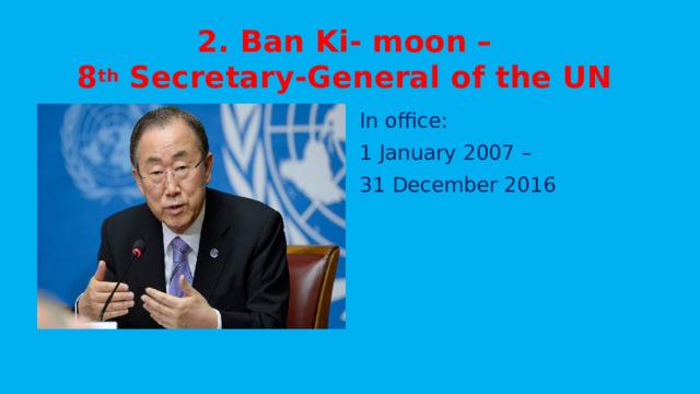 2. Ban Ki- moon –  8 th Secretary-General of the UN In office: 1 January 2007 – 31 December 2016