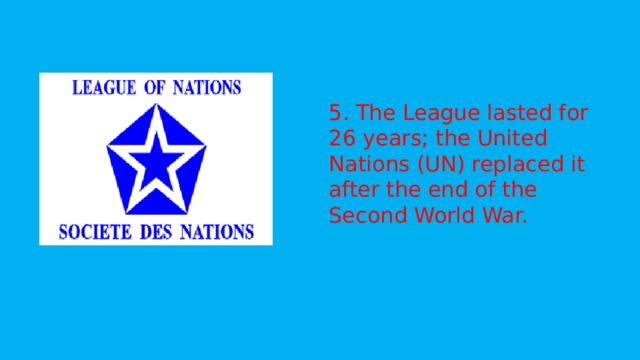   5. The League lasted for 26 years; the United Nations (UN) replaced it after the end of the Second World War.