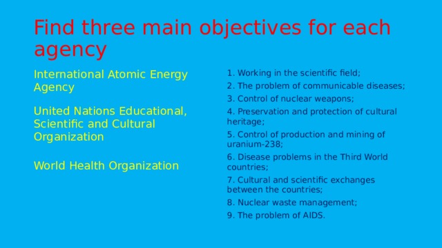 Find three main objectives for each agency 1. Working in the scientific field; 2. The problem of communicable diseases; 3. Control of nuclear weapons; 4. Preservation and protection of cultural heritage; International Atomic Energy Agency 5. Control of production and mining of uranium-238; United Nations Educational, Scientific and Cultural Organization 6. Disease problems in the Third World countries; World Health Organization 7. Cultural and scientific exchanges between the countries; 8. Nuclear waste management; 9. The problem of AIDS.