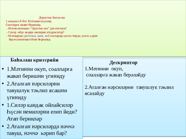 Дәрислик билән иш  1-көнүкмә 8-бәт. Мәтинни оқуңлар.  Соалларға жавап бериңлар.  - Мәтин немишкә “Әдәплик қиз” дәп аталған?  - Силәр өйдә қандақ ишларни атқурисиләр?  - Мәтиндики дәстихан, жоза, чай сөзлиридә нәччә тавуш, нәччә һәрип  бар екәнлигини ейтип бериңлар.      1.Мәтинни оқуп, соалларға жавап беришни үгиниду 2.Аталған нәрсиләрни тавушлуқ тәһлил ясашни үгиниду 1.Силәр қандақ ойлайсиләр Һүсән немиләрни елип йеди? Атап бериңлар 2.Аталған нәрсиләрдә нәччә тавуш, нәччә һәрип бар?  Дескриптор 1.Мәтинни оқуп,  соалларға жавап берәләйду 2.Аталған нәрсиләрни тавушлуқ тәһлил ясалайду