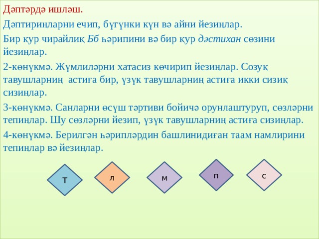 Дәптәрдә ишләш. Дәптириңларни ечип, бүгүнки күн вә айни йезиңлар. Бир қур чирайлиқ Бб һәрипини вә бир қур дәстихан сөзини йезиңлар. 2-көнүкмә. Жүмлиләрни хатасиз көчирип йезиңлар. Созуқ тавушларниң астиға бир, үзүк тавушларниң астиға икки сизиқ сизиңлар. 3-көнүкмә. Санларни өсүш тәртиви бойичә орунлаштуруп, сөзләрни тепиңлар. Шу сөзләрни йезип, үзүк тавушларниң астиға сизиңлар. 4-көнүкмә. Берилгән һәрипләрдин башлинидиған таам намлирини тепиңлар вә йезиңлар. Баһалаш: «Махташ сөзлири» п с л м Т