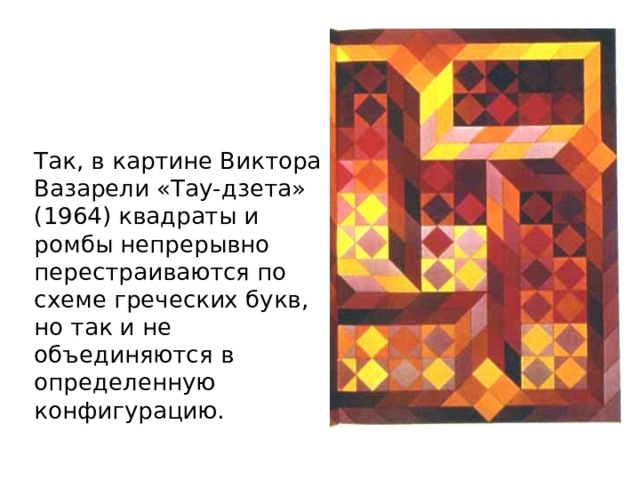 Так, в картине Виктора Вазарели «Тау-дзета» (1964) квадраты и ромбы непрерывно перестраиваются по схеме греческих букв, но так и не объединяются в определенную конфигурацию. 