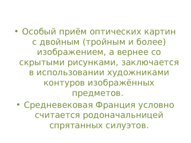 Особый приём оптических картин с двойным (тройным и более) изображением, а вернее со скрытыми рисунками, заключается в использовании художниками контуров изображённых предметов. Средневековая Франция условно считается родоначальницей спрятанных силуэтов.