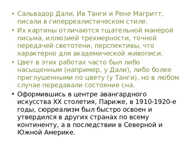 Сальвадор Дали, Ив Танги и Рене Магритт, писали в гиперреалистическом стиле. Их картины отличаются тщательной манерой письма, иллюзией трехмерности, точной передачей светотени, перспективы, что характерно для академической живописи. Цвет в этих работах часто был либо насыщенным (например, у Дали), либо более приглушенными по цвету (у Танги), но в любом случае передавали состояние сна. Оформившись в центре авангардного искусства ХХ столетия, Париже, в 1910-1920-е годы, сюрреализм был быстро освоен и утвердился в других странах по всему континенту, а в последствии в Северной и Южной Америке.