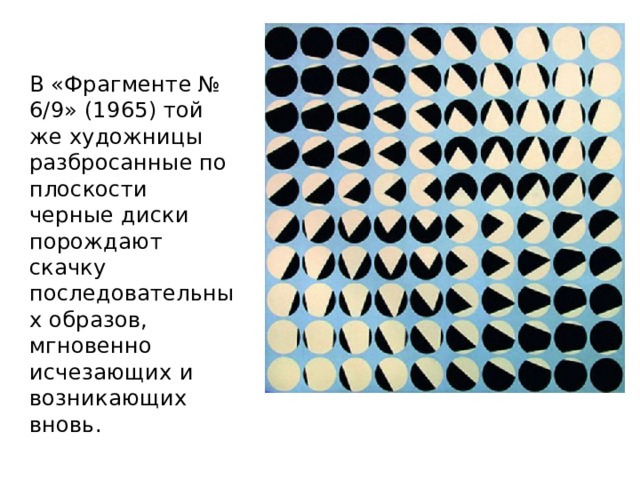 В «Фрагменте № 6/9» (1965) той же художницы разбросанные по плоскости черные диски порождают скачку последовательных образов, мгновенно исчезающих и возникающих вновь. 