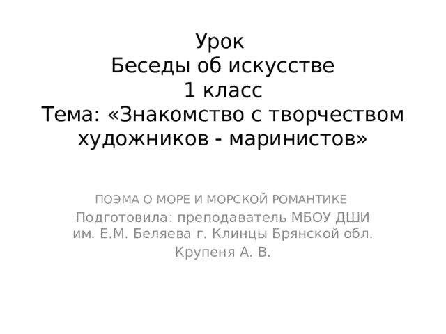 Урок  Беседы об искусстве  1 класс  Тема: «Знакомство с творчеством художников - маринистов» ПОЭМА О МОРЕ И МОРСКОЙ РОМАНТИКЕ Подготовила: преподаватель МБОУ ДШИ им. Е.М. Беляева г. Клинцы Брянской обл. Крупеня А. В.