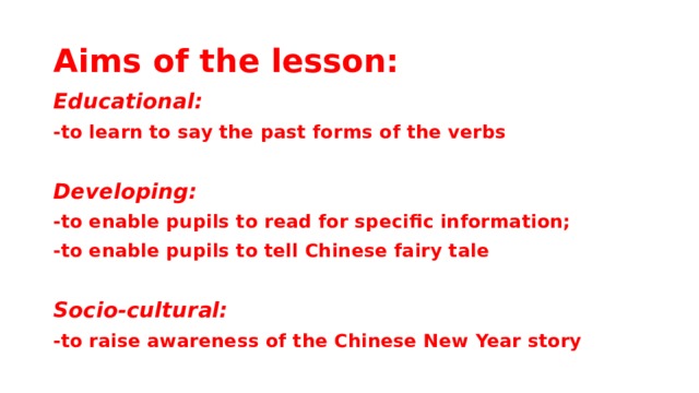 Aims of the lesson: Educational: -to learn to say the past forms of the verbs  Developing: -to enable pupils to read for specific information; -to enable pupils to tell Chinese fairy tale  Socio-cultural: -to raise awareness of the Chinese New Year story