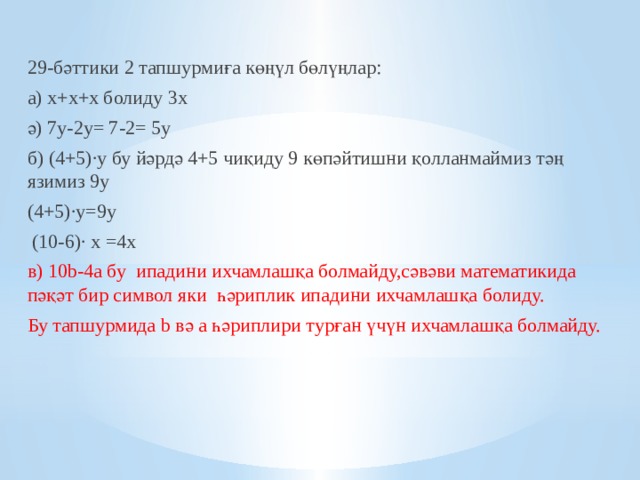 29-бәттики 2 тапшурмиға көңүл бөлүңлар: а) х+х+х болиду 3х ә) 7у-2у= 7-2= 5у б) (4+5)∙у бу йәрдә 4+5 чиқиду 9 көпәйтишни қолланмаймиз тәң язимиз 9у (4+5)∙у=9у  (10-6)∙ х =4х в) 10b-4а бу ипадини ихчамлашқа болмайду,сәвәви математикида пәқәт бир символ яки һәриплик ипадини ихчамлашқа болиду. Бу тапшурмида b вә а һәриплири турған үчүн ихчамлашқа болмайду.