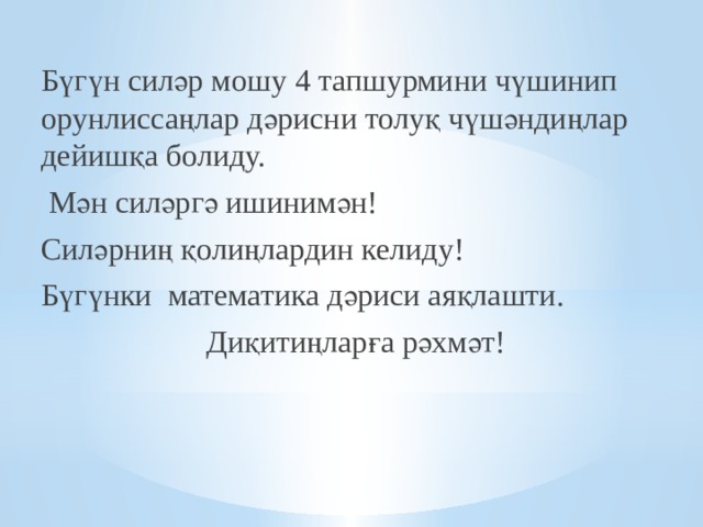 Бүгүн силәр мошу 4 тапшурмини чүшинип орунлиссаңлар дәрисни толуқ чүшәндиңлар дейишқа болиду.  Мән силәргә ишинимән! Силәрниң қолиңлардин келиду! Бүгүнки математика дәриси аяқлашти.  Диқитиңларға рәхмәт!