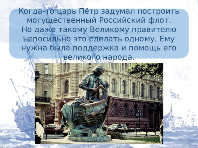 Когда-то царь Пётр задумал построить могущественный Российский флот.  Но даже такому Великому правителю непосильно это сделать одному. Ему нужна была поддержка и помощь его великого народа.