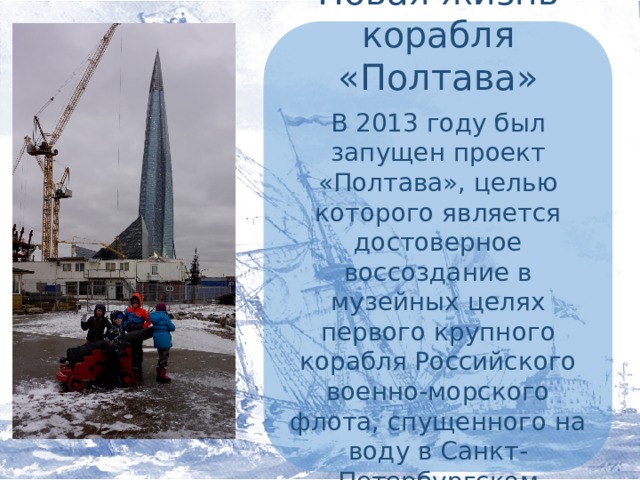 Новая жизнь корабля «Полтава» В 2013 году был запущен проект «Полтава», целью которого является достоверное воссоздание в музейных целях первого крупного корабля Российского военно-морского флота, спущенного на воду в Санкт-Петербургском Адмиралтействе.