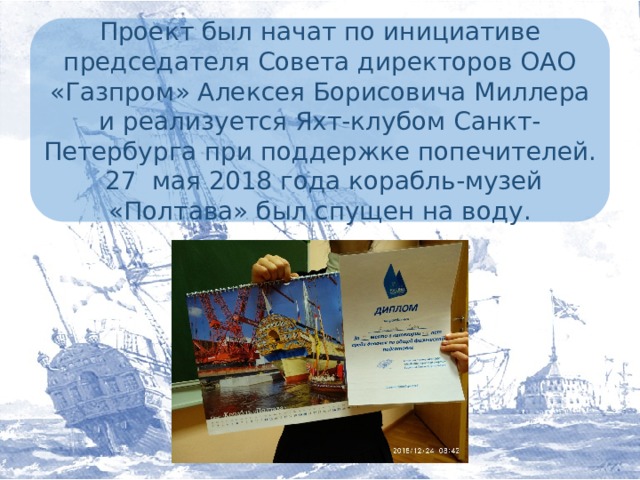 Проект был начат по инициативе председателя Совета директоров ОАО «Газпром» Алексея Борисовича Миллера и реализуется Яхт-клубом Санкт-Петербурга при поддержке попечителей.  27 мая 2018 года корабль-музей «Полтава» был спущен на воду.