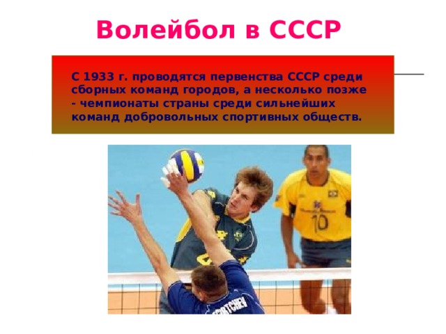 Волейбол в СССР С 1933 г. проводятся первенства СССР среди сборных команд городов, а несколько позже - чемпионаты страны среди сильнейших команд добровольных спортивных обществ.