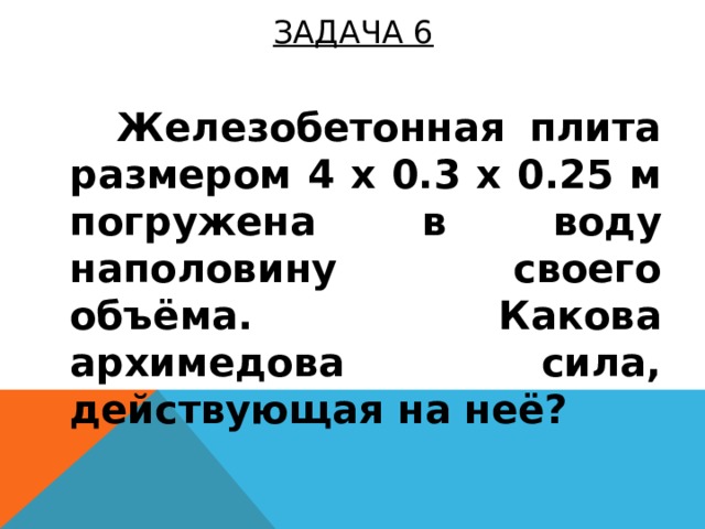 ЗАДАЧА 6    Железобетонная плита размером 4 x 0.3 x 0.25 м погружена в воду наполовину своего объёма. Какова архимедова сила, действующая на неё?