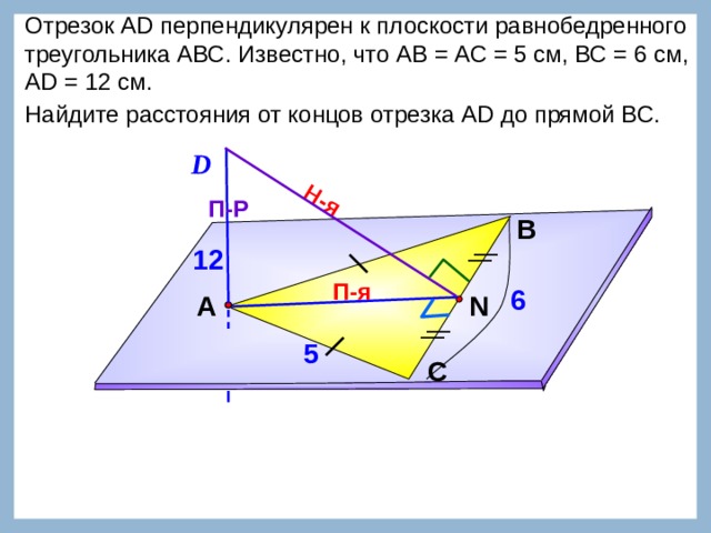 Н-я Отрезок АD перпендикулярен к плоскости равнобедренного треугольника АВС. Известно, что АВ = АС = 5 см, ВС = 6 см, АD = 12 см. Найдите расстояния от концов отрезка АD до прямой ВС.  D П-Р В 12 П-я 6 А N 5 Л.С. Атанасян №149. С