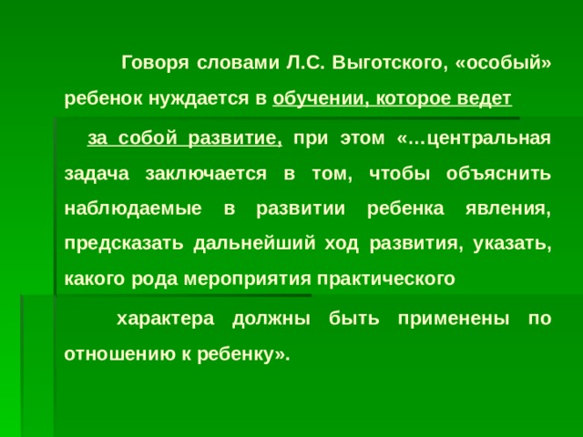 Говоря словами Л.С. Выготского, «особый» ребенок нуждается в обучении, которое ведет  за собой развитие, при этом «…центральная задача заключается в том, чтобы объяснить наблюдаемые в развитии ребенка явления, предсказать дальнейший ход развития, указать, какого рода мероприятия практического  характера должны быть применены по отношению к ребенку».