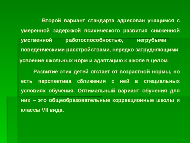 Второй вариант стандарта адресован учащимся с умеренной задержкой психического развития сниженной умственной работоспособностью, негрубыми поведенческими расстройствами, нередко затрудняющими  усвоение школьных норм и адаптацию к школе в целом.  Развитие этих детей отстает от возрастной нормы, но есть перспектива сближения с ней в специальных условиях обучения. Оптимальный вариант обучения для них – это общеобразовательные коррекционные школы и классы VII вида.