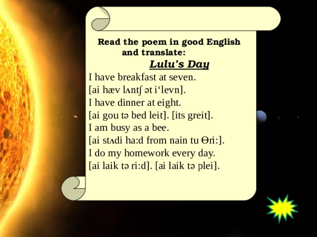 Read the poem in good English  and translate:  Lulu’s Day I have breakfast at seven. [ai hæv l Λ nt ∫ ә t i‘levn]. I have dinner at eight. [ai gou t ә bed leit ]. [its greit]. I am busy as a bee. [ ai st Λ di ha:d from nain tu Ө ri:]. I do my homework every day. [ai laik t ә ri:d]. [ai laik t ә plei].