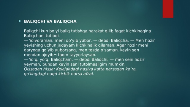 BALIQCHI VA BALIQCHA   Baliqchi kun bo‘yi baliq tutishga harakat qilib faqat kichkinagina Baliqchani tutibdi.  — Yolvoraman, meni qo‘yib yubor, — debdi Baliqcha. — Men hozir yeyishing uchun judayam kichkinalik qilaman. Agar hozir meni daryoga qo‘yib yuborsang, men tezda o‘saman, keyin sen mendan ajoyib¬ taom tayyorlaysan.  — Yo‘q, yo‘q, Baliqcham, — debdi Baliqchi, — men seni hozir yeyman, bundan keyin seni tutolmasligim mumkin.  Qissadan hissa: Kelajakdagi nasiya katta narsadan ko‘ra, qo‘lingdagi naqd kichik narsa afzal.