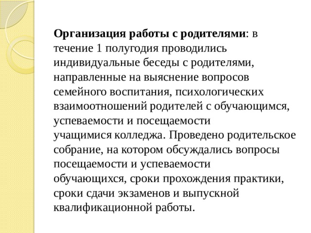 Организация работы с родителями : в течение 1 полугодия проводились индивидуальные беседы с родителями, направленные на выяснение вопросов семейного воспитания, психологических взаимоотношений родителей с обучающимся, успеваемости и посещаемости учащимися колледжа. Проведено родительское собрание, на котором обсуждались вопросы посещаемости и успеваемости обучающихся, сроки прохождения практики, сроки сдачи экзаменов и выпускной квалификационной работы.