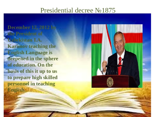 Presidential decree №1875 December 12, 2012 by the President of Uzbekistan I.A. Karimov teaching the English Language is deepened in the sphere of education. On the basis of this it up to us to prepare high skilled personnel in teaching English.