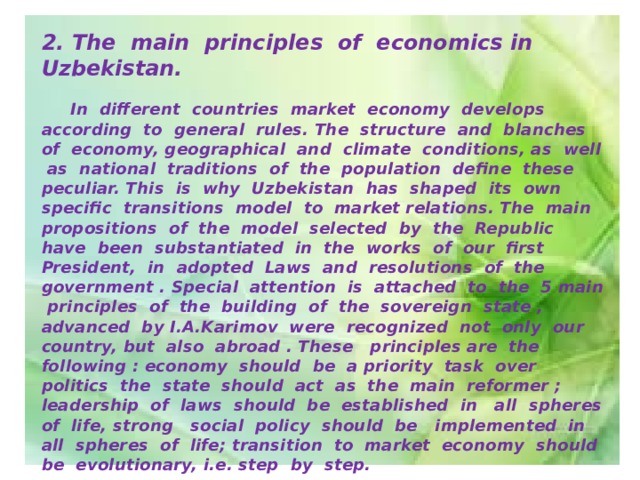 2. The main principles of economics in Uzbekistan.   In different countries market economy develops according to general rules. The structure and blanches of economy, geographical and climate conditions, as well as national traditions of the population define these peculiar. This is why Uzbekistan has shaped its own specific transitions model to market relations. The main propositions of the model selected by the Republic have been substantiated in the works of our first President, in adopted Laws and resolutions of the government . Special attention is attached to the 5 main principles of the building of the sovereign state , advanced by I.A.Karimov were recognized not only our country, but also abroad . These principles are the following : economy should be a priority task over politics the state should act as the main reformer ; leadership of laws should be established in all spheres of life, strong social policy should be implemented in all spheres of life; transition to market economy should be evolutionary, i.e. step by step.