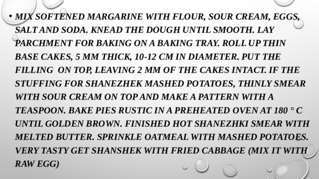 Mix softened margarine with flour, sour cream, eggs, salt and soda. Knead the dough until smooth. Lay parchment for baking on a baking tray. Roll up thin base cakes, 5 mm thick, 10-12 cm in diameter. Put the filling on top, leaving 2 mm of the cakes intact. If the stuffing for shanezhek mashed potatoes, thinly smear with sour cream on top and make a pattern with a teaspoon. Bake pies rustic in a preheated oven at 180 ° C until golden brown. Finished hot shanezhki smear with melted butter. Sprinkle oatmeal with mashed potatoes. Very tasty get shanshek with fried cabbage (mix it with raw egg)