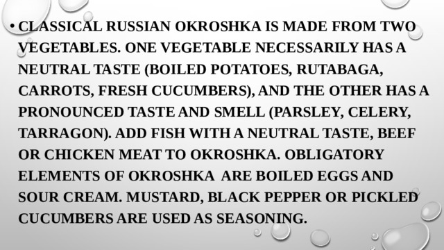 Classical Russian okroshka is made from two vegetables. One vegetable necessarily has a neutral taste (boiled potatoes, rutabaga, carrots, fresh cucumbers), and the other has a pronounced taste and smell (parsley, celery, tarragon). Add fish with a neutral taste, beef or chicken meat to okroshka. Obligatory elements of okroshka are boiled eggs and sour cream. Mustard, black pepper or pickled cucumbers are used as seasoning.