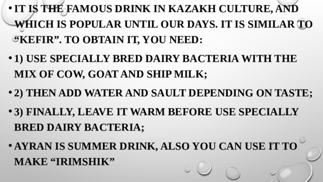 It is the famous drink in Kazakh culture, and which is popular until our days. It is similar to “kefir”. To obtain it, you need: 1) use specially bred dairy bacteria with the mix of cow, goat and ship milk; 2) Then add water and sault depending on taste; 3) Finally, leave it warm before use specially bred dairy bacteria; Ayran is summer drink, also you can use it to make “irimshik”