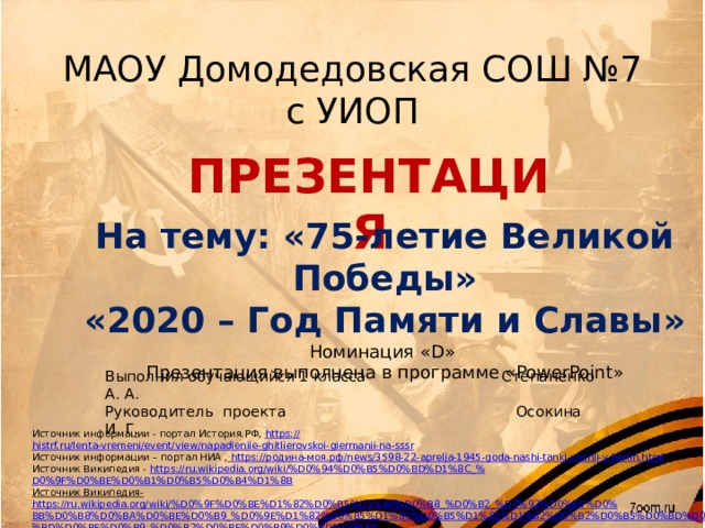 МАОУ Домодедовская СОШ №7 с УИОП ПРЕЗЕНТАЦИЯ На тему: «75-летие Великой Победы» «2020 – Год Памяти и Славы» Номинация «D» Презентация выполнена в программе «PowerPoint» Выполнил обучающийся 1 класса Степаненко А. А. Руководитель проекта Осокина И. Г. Источник информации - портал История.РФ, https:// histrf.ru/lenta-vremeni/event/view/napadieniie-ghitlierovskoi-giermanii-na-sssr Источник информации – портал НИА ,  https://родина-моя.рф/news/3598-22-aprelja-1945-goda-nashi-tanki-voshli-v-berlin.html Источник Википедия - https://ru.wikipedia.org/wiki/%D0%94%D0%B5%D0%BD%D1%8C_% D0%9F%D0%BE%D0%B1%D0%B5%D0%B4%D1%8B Источник Википедия-  https://ru.wikipedia.org/wiki/%D0%9F%D0%BE%D1%82%D0%B5%D1%80%D0%B8_%D0%B2_%D0%92%D0%B5%D0%BB%D0%B8%D0%BA%D0%BE%D0%B9_%D0%9E%D1%82%D0%B5%D1%87%D0%B5%D1%81%D1%82%D0%B2%D0%B5%D0%BD%D0%BD%D0%BE%D0%B9_%D0%B2%D0%BE%D0%B9%D0%BD%D0%B5