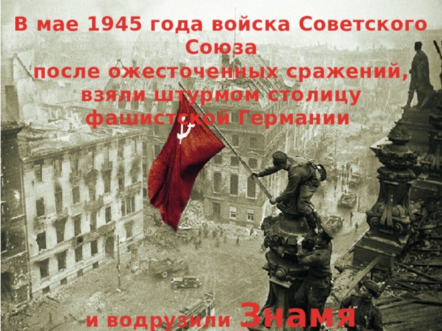 В мае 1945 года войска Советского Союза после ожесточенных сражений, взяли штурмом столицу фашистской Германии        и водрузили Знамя Победы  над рейхстагом в центре Берлина.