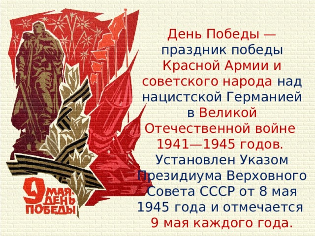 День Победы — праздник победы Красной Армии и советского народа над нацистской Германией в Великой Отечественной войне 1941—1945 годов. Установлен Указом Президиума Верховного Совета СССР от 8 мая 1945 года и отмечается 9 мая каждого года.