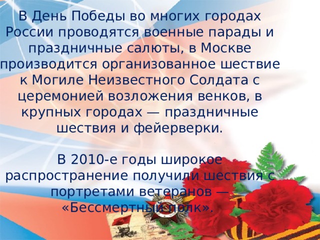 В День Победы во многих городах России проводятся военные парады и праздничные салюты, в Москве производится организованное шествие к Могиле Неизвестного Солдата с церемонией возложения венков, в крупных городах — праздничные шествия и фейерверки. В 2010-е годы широкое распространение получили шествия с портретами ветеранов — «Бессмертный полк».