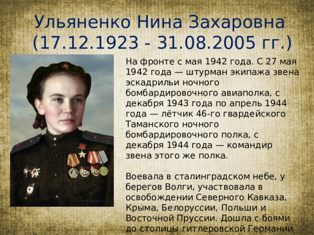 Ульяненко Нина Захаровна (17.12.1923 - 31.08.2005 гг.) На фронте с мая 1942 года. С 27 мая 1942 года — штурман экипажа звена эскадрильи ночного бомбардировочного авиаполка, с декабря 1943 года по апрель 1944 года — лётчик 46-го гвардейского Таманского ночного бомбардировочного полка, с декабря 1944 года — командир звена этого же полка. Воевала в сталинградском небе, у берегов Волги, участвовала в освобождении Северного Кавказа, Крыма, Белоруссии, Польши и Восточной Пруссии. Дошла с боями до столицы гитлеровской Германии Берлина.