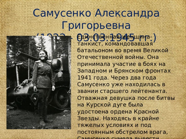 Самусенко Александра Григорьевна (1922 - 03.03.1945 гг.) Единственная женщина-танкист, командовавшая батальоном во время Великой Отечественной войны. Она принимала участие в боях на Западном и Брянском фронтах 1941 года. Через два года Самусенко уже находилась в звании старшего лейтенанта. Отважная девушка после битвы на Курской дуге была удостоена ордена Красной Звезды. Находясь в крайне тяжелых условиях и под постоянным обстрелом врага, Самусенко сумела вывести бойцов из окружения.