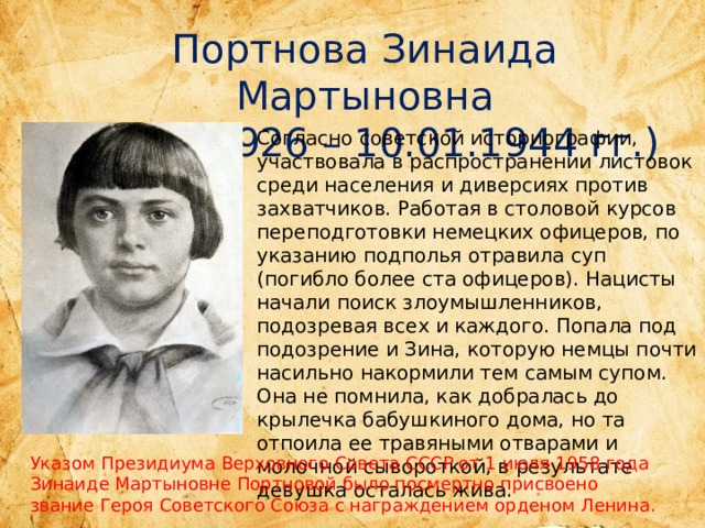 Портнова Зинаида Мартыновна (20.02.1926 – 10.01.1944 гг.) Согласно советской историографии, участвовала в распространении листовок среди населения и диверсиях против захватчиков. Работая в столовой курсов переподготовки немецких офицеров, по указанию подполья отравила суп (погибло более ста офицеров). Нацисты начали поиск злоумышленников, подозревая всех и каждого. Попала под подозрение и Зина, которую немцы почти насильно накормили тем самым супом. Она не помнила, как добралась до крылечка бабушкиного дома, но та отпоила ее травяными отварами и молочной сывороткой, в результате девушка осталась жива. Указом Президиума Верховного Совета СССР от 1 июля 1958 года Зинаиде Мартыновне Портновой было посмертно присвоено звание Героя Советского Союза с награждением орденом Ленина.