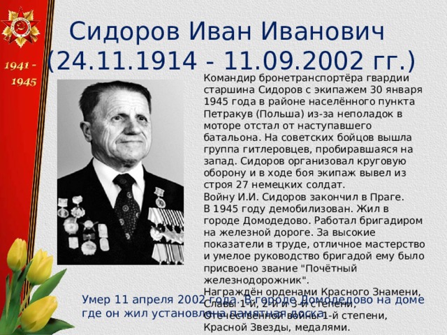 Сидоров Иван Иванович (24.11.1914 - 11.09.2002 гг.) Командир бронетранспортёра гвардии старшина Сидоров с экипажем 30 января 1945 года в районе населённого пункта Петракув (Польша) из-за неполадок в моторе отстал от наступавшего батальона. На советских бойцов вышла группа гитлеровцев, пробиравшаяся на запад. Сидоров организовал круговую оборону и в ходе боя экипаж вывел из строя 27 немецких солдат. Войну И.И. Сидоров закончил в Праге. В 1945 году демобилизован. Жил в городе Домодедово. Работал бригадиром на железной дороге. За высокие показатели в труде, отличное мастерство и умелое руководство бригадой ему было присвоено звание 