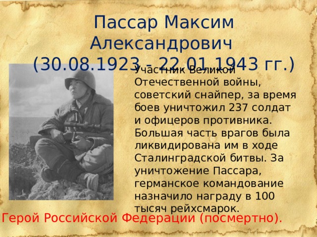 Пассар Максим Александрович (30.08.1923 - 22.01.1943 гг.) Участник Великой Отечественной войны, советский снайпер, за время боев уничтожил 237 солдат и офицеров противника. Большая часть врагов была ликвидирована им в ходе Сталинградской битвы. За уничтожение Пассара, германское командование назначило награду в 100 тысяч рейхсмарок. Герой Российской Федерации (посмертно).