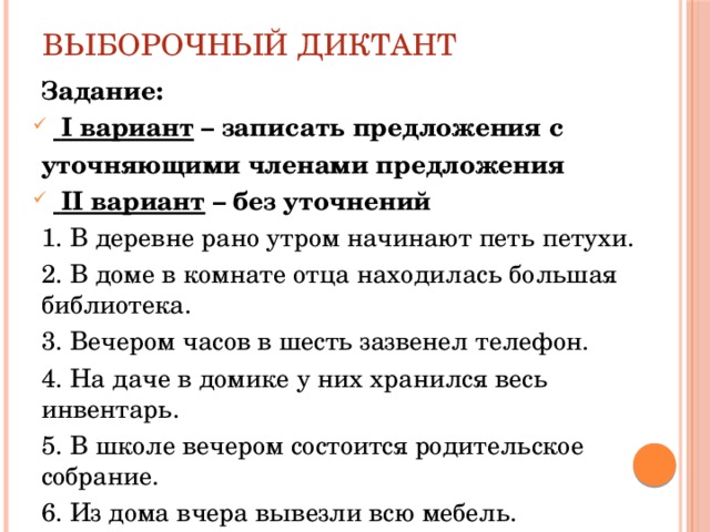 Выборочный диктант Задание:  I вариант – записать предложения с уточняющими членами предложения  II вариант – без уточнений 1. В деревне рано утром начинают петь петухи. 2. В доме в комнате отца находилась большая библиотека. 3. Вечером часов в шесть зазвенел телефон. 4. На даче в домике у них хранился весь инвентарь. 5. В школе вечером состоится родительское собрание. 6. Из дома вчера вывезли всю мебель.