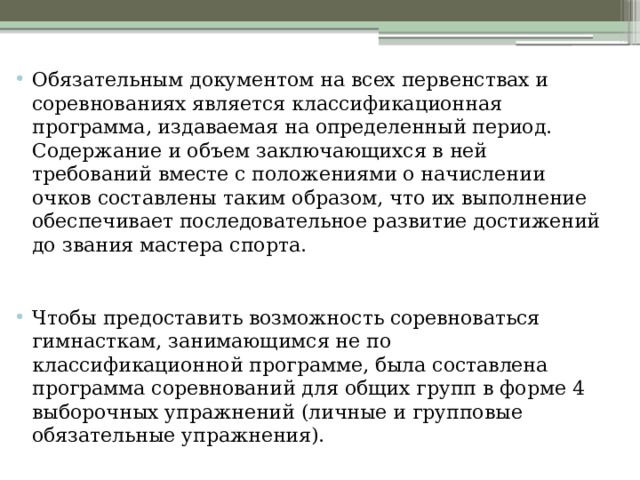 Обязательным документом на всех первенствах и соревнованиях является классификационная программа, издаваемая на определенный период. Содержание и объем заключающихся в ней требований вместе с положениями о начислении очков составлены таким образом, что их выполнение обеспечивает последовательное развитие достижений до звания мастера спорта.    Чтобы предоставить возможность соревноваться гимнасткам, занимающимся не по классификационной программе, была составлена программа соревнований для общих групп в форме 4 выборочных упражнений (личные и групповые обязательные упражнения).