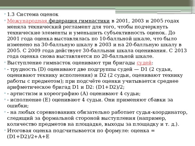 1.3 Система оценок Межународная федерация гимнастики   в 2001, 2003 и 2005 годах меняла технический регламент для того, чтобы подчеркнуть технические элементы и уменьшить субъективность оценок. До 2001 года оценка выставлялась по 10-балльной шкале, что было изменено на 30-балльную шкалу в 2003 и на 20-балльную шкалу в 2005. С 2009 года действует 30-балльная шкала оценивания. С 2013 года оценка снова выставляется по 20-балльной шкале. Выступление гимнасток оценивают три бригады  судей