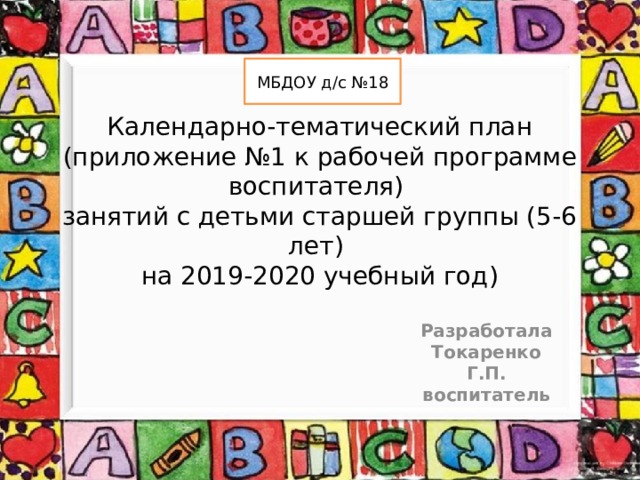 МБДОУ д/с №18 Календарно-тематический план  (приложение №1 к рабочей программе воспитателя)  занятий с детьми старшей группы (5-6 лет)  на 2019-2020 учебный год)   Разработала Токаренко Г.П. воспитатель
