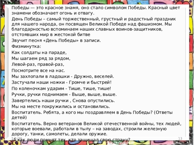 Победы — это красное знамя, оно стало символом Победы. Красный цвет знамени обозначает огонь и отвагу. День Победы – самый торжественный, грустный и радостный праздник для нашего народа, он посвящен Великой Победе над фашизмом. Мы благодарностью вспоминаем наших славных воинов-защитников, отстоявших мир в жестокой битве Звучит песня «День Победы» в записи. Физминутка: Как солдаты на параде, Мы шагаем ряд за рядом, Левой-раз, правой-раз, Посмотрите все на нас. Мы захлопали в ладошки - Дружно, веселей. Застучали наши ножки - Громче и быстрей! По коленочкам ударим - Тише, тише, тише! Ручки, ручки поднимаем - Выше, выше, выше. Завертелись наши ручки , Снова опустились. Мы на месте покружились и остановились. Воспитатель. Ребята, а кого мы поздравляем в День Победы? (Ответы детей) Воспитатель. Верно ветеранов Великой отечественной войны, тех людей, которые воевали, работали в тылу – на заводах, строили железную дорогу, танки, самолеты, делали оружие. -А как люди помнят тех, кто защищал свою страну? Ответы детей 5/5/20