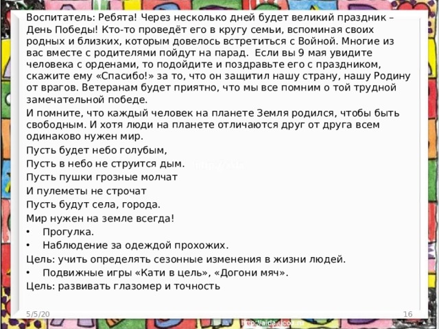 Воспитатель: Ребята! Через несколько дней будет великий праздник – День Победы! Кто-то проведёт его в кругу семьи, вспоминая своих родных и близких, которым довелось встретиться с Войной. Многие из вас вместе с родителями пойдут на парад. Если вы 9 мая увидите человека с орденами, то подойдите и поздравьте его с праздником, скажите ему «Спасибо!» за то, что он защитил нашу страну, нашу Родину от врагов. Ветеранам будет приятно, что мы все помним о той трудной замечательной победе. И помните, что каждый человек на планете Земля родился, чтобы быть свободным. И хотя люди на планете отличаются друг от друга всем одинаково нужен мир. Пусть будет небо голубым, Пусть в небо не струится дым. Пусть пушки грозные молчат И пулеметы не строчат Пусть будут села, города. Мир нужен на земле всегда! Прогулка. Наблюдение за одеждой прохожих. Цель: учить определять сезонные изменения в жизни людей. Подвижные игры «Кати в цель», «Догони мяч». Цель: развивать глазомер и точность 5/5/20