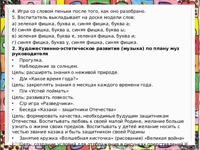 4. Игра со словом пеньки после того, как оно разобрано. 5. Воспитатель выкладывает на доске модели слов: а) зеленая фишка, буква и, синяя фишка, буква а; б) синяя фишка, буква а, синяя фишка, буква ы; в) зеленая фишка, буква е, зеленая фишка, буква и; г) синяя фишка, буква у, синяя фишка, синяя фишка. 2. Художественно-эстетическое развитие (музыка) по плану муз руководителя Прогулка. Наблюдение за солнцем. Цель: расширять знания о неживой природе. Д/и «Какое время года?» Цель: закреплять знания о месяцах каждого времени года. П/и «Успей поймать» Цель: развивать ловкость. С/р игра «Разведчики». Беседа «Казаки – защитники Отечества» Цель: формировать качества, необходимые будущим защитникам Отечества. Воспитывать любовь к своей малой Родине, желание больше узнать о жизни своих предков. Воспитывать у детей желание носить с честью звание казака и быть защитником своей Родины Занятие кружка «Волшебная кисточка» (рисование) «Великая война» Цель: создание условий для отображения в рисунках представлений о ВОВ.  5/5/20