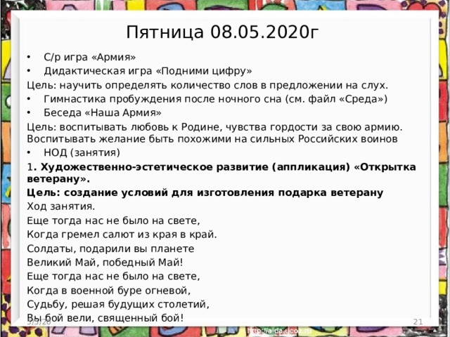 Пятница 08.05.2020г С/р игра «Армия» Дидактическая игра «Подними цифру» Цель: научить определять количество слов в предложении на слух. Гимнастика пробуждения после ночного сна (см. файл «Среда») Беседа «Наша Армия» Цель: воспитывать любовь к Родине, чувства гордости за свою армию. Воспитывать желание быть похожими на сильных Российских воинов НОД (занятия) 1 . Художественно-эстетическое развитие (аппликация) «Открытка ветерану». Цель: создание условий для изготовления подарка ветерану Ход занятия. Еще тогда нас не было на свете, Когда гремел салют из края в край. Солдаты, подарили вы планете Великий Май, победный Май! Еще тогда нас не было на свете, Когда в военной буре огневой, Судьбу, решая будущих столетий, Вы бой вели, священный бой! 5/5/20