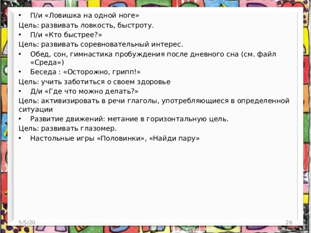 П/и «Ловишка на одной ноге» Цель: развивать ловкость, быстроту. П/и «Кто быстрее?» Цель: развивать соревновательный интерес. Обед, сон, гимнастика пробуждения после дневного сна (см. файл «Среда») Беседа : «Осторожно, грипп!» Цель: учить заботиться о своем здоровье Д/и «Где что можно делать?» Цель: активизировать в речи глаголы, употребляющиеся в определенной ситуации Развитие движений: метание в горизонтальную цель. Цель: развивать глазомер. Настольные игры «Половинки», «Найди пару»