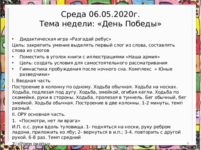 Среда 06.05.2020г.  Тема недели: «День Победы» Дидактическая игра «Разгадай ребус» Цель: закрепить умение выделять первый слог из слова, составлять слова из слогов Поместить в уголок книги с иллюстрациями «Наша армия» Цель: создать условия для самостоятельного рассматривания Гимнастика пробуждения после ночного сна. Комплекс « Юные разведчики» I. Вводная часть Построение в колонну по одному. Ходьба обычная. Ходьба на носках. Ходьба, подлезая под дугу. Ходьба, змейкой, огибая кегли. Ходьба по скамейке, руки в стороны. Ходьба, пролезая в туннель. Бег обычный, бег змейкой. Ходьба обычная. Построение в две колонны. 1-2 минуты, темп разный. II. ОРУ основная часть. 1. «Посмотри, нет ли врага» И.П. о.с. руки вдоль туловища. 1- подняться на носки, руку ребром ладони, приложить ко лбу; 2- вернуться в и.п.; 3-4. повторить с другой рукой. 6-8 раз. Темп средний 2. «Роем окопы» И.П. У.с. руки в вдоль туловища. 1- наклон вперед, ногу согнуть в колени. (Как бут- то капаем; 2- вернуться в и.п.; 3-4. повторить в другую сторону. 6-8 раз. Темп средний. 5/5/20