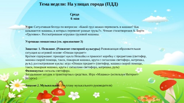 Тема недели: На улицах города (ПДД) Среда 6 мая Утро: Ситуативная беседа по вопросам: «Какой груз можно перевозить в машине? Как называются машины, в которых перевозят разные грузы?». Чтение стихотворения А. Борто «Грузовик». Рассматривание игрушки грузовой машины. Утренняя гимнастика (см. приложение 3) Занятия: 1. Познание. (Развитие сенсорной культуры) Развивающая образовательная ситуация на игровой основе «Опиши предмет» Краткое содержание: приходит кукла Незнайка и приносит коробку с предметами (светофор, машина скорой помощи, такси, пожарная машина, круги с сигналами светофора, матрешка, руль); рассматривание куклы: игра «Опиши предмет» (светофор, машина скорой помощи, такси, пожарная машина, круги с сигналами светофора, матрешка, руль) Физминутка: сигналы светофора. Загадывание загадок о транспортных средствах. Игра «Машина» (используя Интернет-ресурсы) Занятие 2. Музыкальное. (по плану музыкального руководителя)